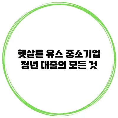 햇살론 유스 중소기업 청년 대출의 모든 것