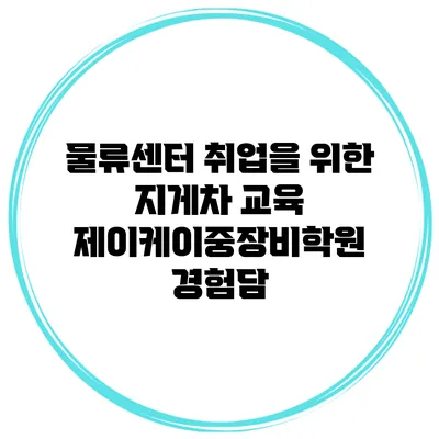 물류센터 취업을 위한 지게차 교육 제이케이중장비학원 경험담